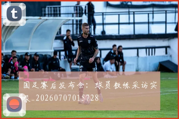 国足赛后发布会:球员教练采访实录_20260707015728