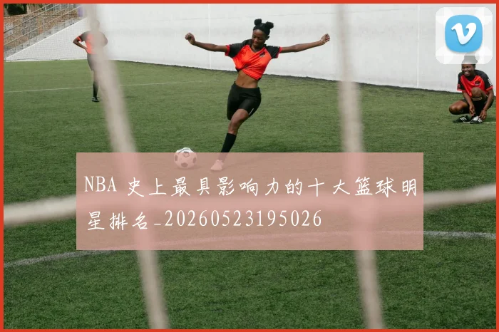 NBA 史上最具影响力的十大篮球明星排名_20260523195026
