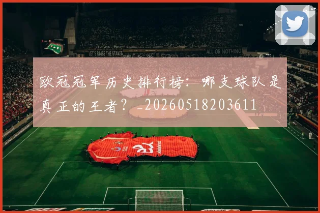 欧冠冠军历史排行榜：哪支球队是真正的王者？_20260518203611