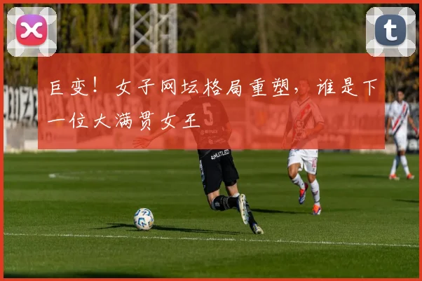 巨变！女子网坛格局重塑，谁是下一位大满贯女王