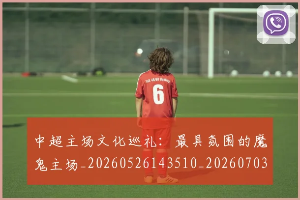 中超主场文化巡礼：最具氛围的魔鬼主场_20260526143510_20260703210258