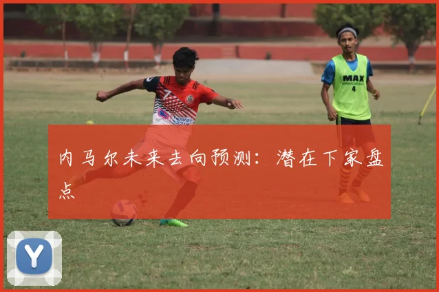 内马尔未来去向预测:潜在下家盘点