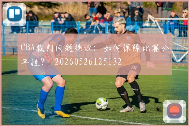CBA裁判问题热议：如何保障比赛公平性？_20260526125132