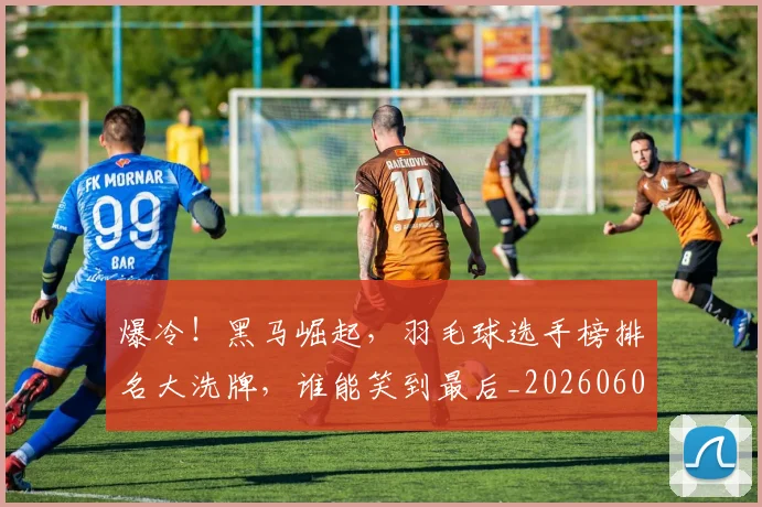 爆冷！黑马崛起，羽毛球选手榜排名大洗牌，谁能笑到最后_20260606150041