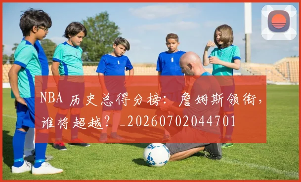 NBA 历史总得分榜：詹姆斯领衔，谁将超越？_20260702044701
