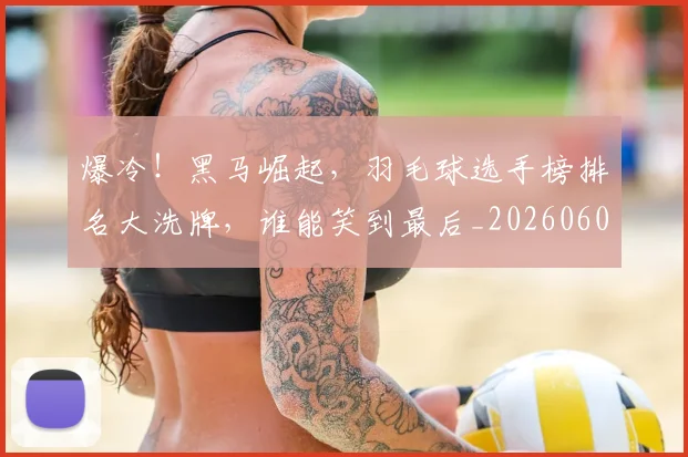 爆冷!黑马崛起,羽毛球选手榜排名大洗牌,谁能笑到最后_20260606150041
